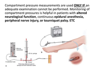 Compartment pressure measurements are used ONLY IF an
adequate examination cannot be performed. Monitoring of
compartment pressures is helpful in patients with altered
neurological function, continuous epidural anesthesia,
peripheral nerve injury, or tourniquet palsy. ETC
.
 