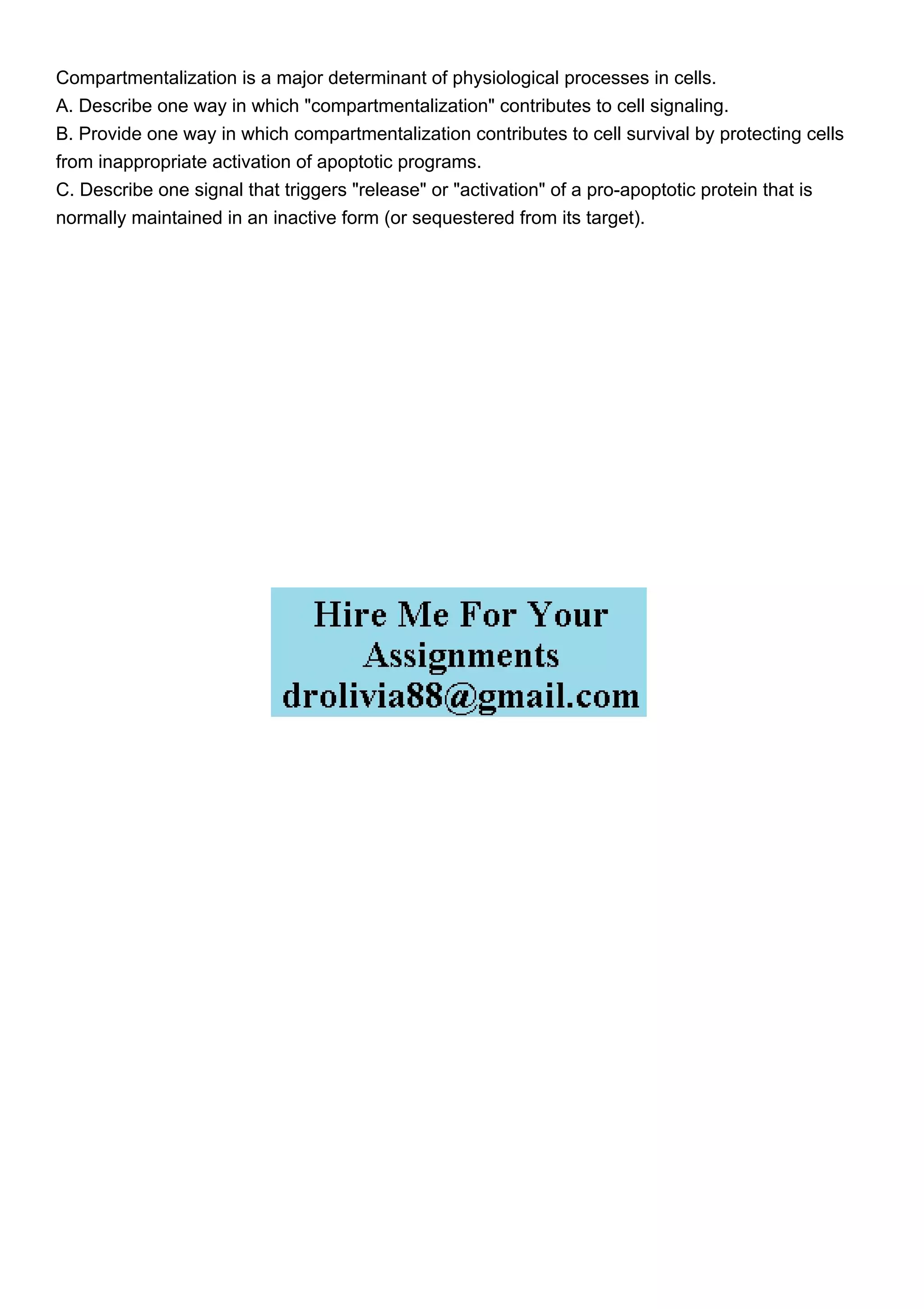 Compartmentalization is a major determinant of physiological processes in cells.
A. Describe one way in which "compartmentalization" contributes to cell signaling.
B. Provide one way in which compartmentalization contributes to cell survival by protecting cells
from inappropriate activation of apoptotic programs.
C. Describe one signal that triggers "release" or "activation" of a pro-apoptotic protein that is
normally maintained in an inactive form (or sequestered from its target).
