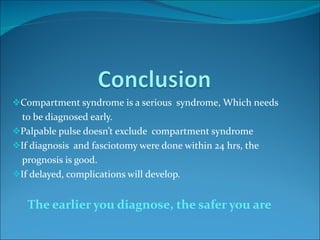 Compartment syndrome is a serious  syndrome, Which needs  to be diagnosed early. Palpable pulse doesn’t exclude  compartment syndrome If diagnosis  and fasciotomy were done within 24 hrs, the  prognosis is good. If delayed, complications will develop. The earlier you diagnose, the safer you are   
