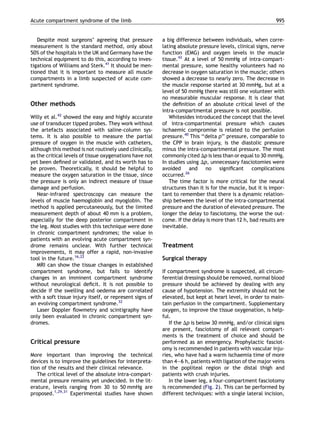 Acute compartment syndrome of the limb                                                                      995


   Despite most surgeons’ agreeing that pressure          a big difference between individuals, when corre-
measurement is the standard method, only about            lating absolute pressure levels, clinical signs, nerve
50% of the hospitals in the UK and Germany have the       function (EMG) and oxygen levels in the muscle
technical equipment to do this, according to inves-       tissue.42 At a level of 50 mmHg of intra-compart-
tigations of Williams and Sterk.41 It should be men-      mental pressure, some healthy volunteers had no
tioned that it is important to measure all muscle         decrease in oxygen saturation in the muscle; others
compartments in a limb suspected of acute com-            showed a decrease to nearly zero. The decrease in
partment syndrome.                                        the muscle response started at 30 mmHg, but at a
                                                          level of 50 mmHg there was still one volunteer with
                                                          no measurable muscular response. It is clear that
Other methods                                             the deﬁnition of an absolute critical level of the
                                                          intra-compartmental pressure is not possible.
Willy et al.42 showed the easy and highly accurate           Whitesides introduced the concept that the level
use of transducer tipped probes. They work without        of intra-compartmental pressure which causes
the artefacts associated with saline-column sys-          ischaemic compromise is related to the perfusion
tems. It is also possible to measure the partial          pressure.40 This ‘‘delta p’’ pressure, comparable to
pressure of oxygen in the muscle with catheters,          the CPP in brain injury, is the diastolic pressure
although this method is not routinely used clinically,    minus the intra-compartmental pressure. The most
as the critical levels of tissue oxygenations have not    commonly cited Dp is less than or equal to 30 mmHg.
yet been deﬁned or validated, and its worth has to        In studies using Dp, unnecessary fasciotomies were
be proven. Theoretically, it should be helpful to         avoided     and no signiﬁcant complications
measure the oxygen saturation in the tissue, since        occurred.26
the pressure is only an indirect measure of tissue           The time factor is more critical for the neural
damage and perfusion.                                     structures than it is for the muscle, but it is impor-
   Near-infrared spectroscopy can measure the             tant to remember that there is a dynamic relation-
levels of muscle haemoglobin and myoglobin. The           ship between the level of the intra-compartmental
method is applied percutaneously, but the limited         pressure and the duration of elevated pressure. The
measurement depth of about 40 mm is a problem,            longer the delay to fasciotomy, the worse the out-
especially for the deep posterior compartment in          come. If the delay is more than 12 h, bad results are
the leg. Most studies with this technique were done       inevitable.
in chronic compartment syndromes; the value in
patients with an evolving acute compartment syn-
drome remains unclear. With further technical             Treatment
improvements, it may offer a rapid, non-invasive
tool in the future.16,22                                  Surgical therapy
   MRI can show the tissue changes in established
compartment syndrome, but fails to identify               If compartment syndrome is suspected, all circum-
changes in an imminent compartment syndrome               ferential dressings should be removed, normal blood
without neurological deﬁcit. It is not possible to        pressure should be achieved by dealing with any
decide if the swelling and oedema are correlated          cause of hypotension. The extremity should not be
with a soft tissue injury itself, or represent signs of   elevated, but kept at heart level, in order to main-
an evolving compartment syndrome.32                       tain perfusion in the compartment. Supplementary
   Laser Doppler ﬂowmetry and scintigraphy have           oxygen, to improve the tissue oxygenation, is help-
only been evaluated in chronic compartment syn-           ful.
dromes.                                                       If the Dp is below 30 mmHg, and/or clinical signs
                                                          are present, fasciotomy of all relevant compart-
                                                          ments is the treatment of choice and should be
Critical pressure                                         performed as an emergency. Prophylactic fasciot-
                                                          omy is recommended in patients with vascular inju-
More important than improving the technical               ries, who have had a warm ischaemia time of more
devices is to improve the guidelines for interpreta-      than 4—6 h, patients with ligation of the major veins
tion of the results and their clinical relevance.         in the popliteal region or the distal thigh and
   The critical level of the absolute intra-compart-      patients with crush injuries.
mental pressure remains yet undecided. In the lit-            In the lower leg, a four-compartment fasciotomy
erature, levels ranging from 30 to 50 mmHg are            is recommended (Fig. 2). This can be performed by
proposed.1,29,31 Experimental studies have shown          different techniques: with a single lateral incision,
 