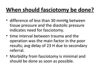 When should fasciotomy be done?
• difference of less than 30 mmHg between
tissue pressure and the diastolic pressure
indicates need for fasciotomy.
• time interval between trauma and the
operation was the main factor in the poor
results; avg delay of 23 H due to secondary
referral.
• Morbidity from fasciotomy is minimal and
should be done as soon as possible.
 