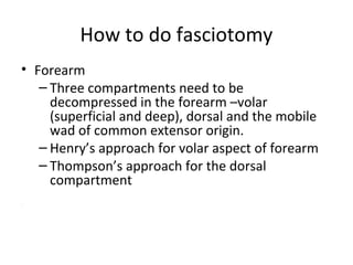 How to do fasciotomy
• Forearm
– Three compartments need to be
decompressed in the forearm –volar
(superficial and deep), dorsal and the mobile
wad of common extensor origin.
– Henry’s approach for volar aspect of forearm
– Thompson’s approach for the dorsal
compartment
.
 
