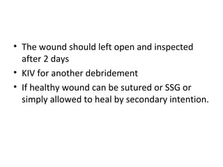 • The wound should left open and inspected
after 2 days
• KIV for another debridement
• If healthy wound can be sutured or SSG or
simply allowed to heal by secondary intention.
 