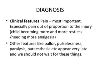 DIAGNOSIS
• Clinical features Pain – most important.
Especially pain out of proportion to the injury
(child becoming more and more restless
/needing more analgesia)
• Other features like pallor, pulselessness,
paralysis, paraesthesia etc appear very late
and we should not wait for these things.
 