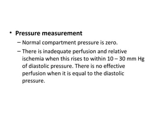 • Pressure measurement
– Normal compartment pressure is zero.
– There is inadequate perfusion and relative
ischemia when this rises to within 10 – 30 mm Hg
of diastolic pressure. There is no effective
perfusion when it is equal to the diastolic
pressure.
 