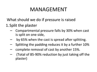 MANAGEMENT
What should we do if pressure is raised
1.Split the plaster
– Compartmental pressure falls by 30% when cast
is split on one side,
– by 65% when the cast is spread after splitting.
– Splitting the padding reduces it by a further 10%
– complete removal of cast by another 15%.
– (Total of 85-90% reduction by just taking off the
plaster)
 