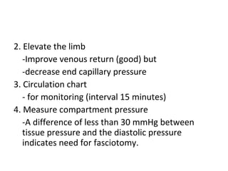 2. Elevate the limb
-Improve venous return (good) but
-decrease end capillary pressure
3. Circulation chart
- for monitoring (interval 15 minutes)
4. Measure compartment pressure
-A difference of less than 30 mmHg between
tissue pressure and the diastolic pressure
indicates need for fasciotomy.
 