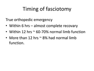 Timing of fasciotomy
True orthopedic emergency
• Within 6 hrs – almost complete recovary
• Within 12 hrs ~ 60-70% normal limb function
• More than 12 hrs ~ 8% had normal limb
function.

 