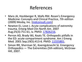 References
• Marx JA, Hockberger R, Walls RM. Rosen’s Emergency
Medicine: Concepts and Clinical Practice, 7th edition
(2009) Mosby, Inc. [mdconsult.com]
• Newton EJ, Love J. Acute complications of extremity
trauma. Emerg Med Clin North Am. 2007
Aug;25(3):751-61, iv. PMID: 17826216.
• Perron AD, Brady WJ, Keats TE. Orthopedic pitfalls in
the ED: acute compartment syndrome. Am J Emerg
Med. 2001 Sep;19(5):413-6. PMID: 11555801.
• Simon RR, Sherman SC, Koenigsknecht SJ. Emergency
Orthopedics — The Extremities (5th edition), McGrawHill, 2007.

 