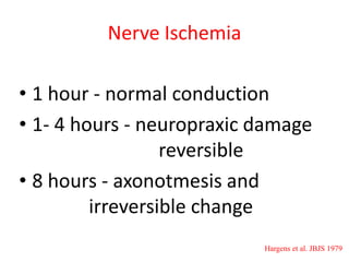 Nerve Ischemia
• 1 hour - normal conduction
• 1- 4 hours - neuropraxic damage
reversible
• 8 hours - axonotmesis and
irreversible change
Hargens et al. JBJS 1979

 