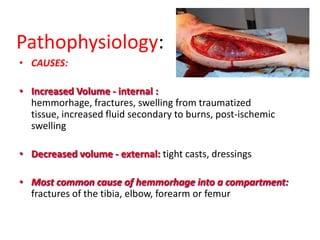 Pathophysiology:
• CAUSES:
• Increased Volume - internal :
hemmorhage, fractures, swelling from traumatized
tissue, increased fluid secondary to burns, post-ischemic
swelling
• Decreased volume - external: tight casts, dressings
• Most common cause of hemmorhage into a compartment:
fractures of the tibia, elbow, forearm or femur

 