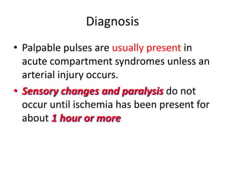 Diagnosis
• Palpable pulses are usually present in
acute compartment syndromes unless an
arterial injury occurs.
• Sensory changes and paralysis do not
occur until ischemia has been present for
about 1 hour or more

 
