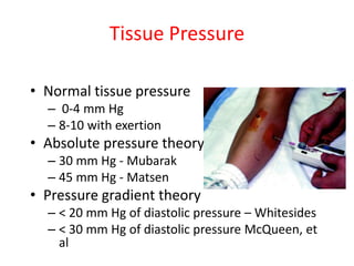 Tissue Pressure
• Normal tissue pressure
– 0-4 mm Hg
– 8-10 with exertion

• Absolute pressure theory
– 30 mm Hg - Mubarak
– 45 mm Hg - Matsen

• Pressure gradient theory
– < 20 mm Hg of diastolic pressure – Whitesides
– < 30 mm Hg of diastolic pressure McQueen, et
al

 