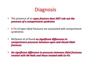 Diagnosis
• The presence of an open fracture does NOT rule out the
presence of a compartment syndrome
• 6-9% of open tibial fractures are associated with compartment
syndromes

• McQueen et al found no significant differences in
compartment pressures between open and closed tibial
fractures
• No significant difference in pressures between tibial fractures
treated with IM Nails and those treated with Ex-Fix

 