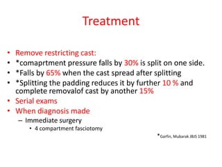 Treatment
•
•
•
•

Remove restricting cast:
*comaprtment pressure falls by 30% is split on one side.
*Falls by 65% when the cast spread after splitting
*Splitting the padding reduces it by further 10 % and
complete removalof cast by another 15%
• Serial exams
• When diagnosis made
– Immediate surgery
• 4 compartment fasciotomy
*Garfin, Mubarak JBJS 1981

 
