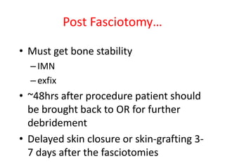 Post Fasciotomy…
• Must get bone stability
– IMN
– exfix

• ~48hrs after procedure patient should
be brought back to OR for further
debridement
• Delayed skin closure or skin-grafting 37 days after the fasciotomies

 