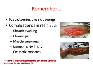 Remember…
• Fasciotomies are not benign
• Complications are real >25%
– Chronic swelling
– Chronic pain
– Muscle weakness
– Iatrogenic NV injury
– Cosmetic concerns
*** BUT if they are needed do not come up with
excuses to not do them !!!

 