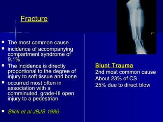 Fracture
 The most common causeThe most common cause
 incidence of accompanyingincidence of accompanying
compartment syndrome ofcompartment syndrome of
9.1%9.1%
 The incidence is directlyThe incidence is directly
proportional to the degree ofproportional to the degree of
injury to soft tissue and boneinjury to soft tissue and bone
 occurred most often inoccurred most often in
association with aassociation with a
comminuted, grade-III opencomminuted, grade-III open
injury to a pedestrianinjury to a pedestrian
 Blick et al JBJS 1986Blick et al JBJS 1986
Blunt Trauma
2nd most common cause2nd most common cause
About 23% of CSAbout 23% of CS
25% due to direct blow25% due to direct blow
 