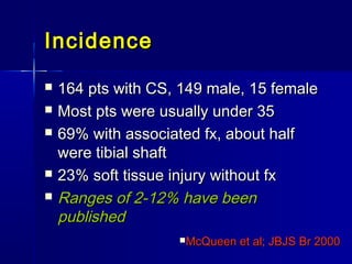 IncidenceIncidence
 164 pts with CS, 149 male, 15 female164 pts with CS, 149 male, 15 female
 Most pts were usually under 35Most pts were usually under 35
 69% with associated fx, about half69% with associated fx, about half
were tibial shaftwere tibial shaft
 23% soft tissue injury without fx23% soft tissue injury without fx
 Ranges of 2-12% have beenRanges of 2-12% have been
publishedpublished
McQueen et al; JBJS Br 2000McQueen et al; JBJS Br 2000
 