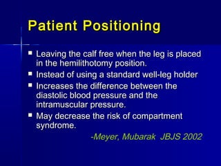 Patient PositioningPatient Positioning
 Leaving the calf free when the leg is placedLeaving the calf free when the leg is placed
in the hemilithotomy position.in the hemilithotomy position.
 Instead of using a standard well-leg holderInstead of using a standard well-leg holder
 Increases the difference between theIncreases the difference between the
diastolic blood pressure and thediastolic blood pressure and the
intramuscular pressure.intramuscular pressure.
 May decrease the risk of compartmentMay decrease the risk of compartment
syndrome.syndrome.
-Meyer, Mubarak JBJS 2002
 