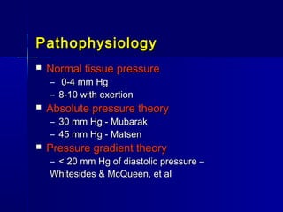 PathophysiologyPathophysiology
 Normal tissue pressureNormal tissue pressure
– 0-4 mm Hg0-4 mm Hg
– 8-10 with exertion8-10 with exertion
 Absolute pressure theoryAbsolute pressure theory
– 30 mm Hg - Mubarak30 mm Hg - Mubarak
– 45 mm Hg - Matsen45 mm Hg - Matsen
 Pressure gradient theoryPressure gradient theory
– < 20 mm Hg of diastolic pressure –< 20 mm Hg of diastolic pressure –
Whitesides & McQueen, et alWhitesides & McQueen, et al
 