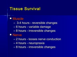Tissue SurvivalTissue Survival
 MuscleMuscle
– 3-4 hours - reversible changes3-4 hours - reversible changes
– 6 hours - variable damage6 hours - variable damage
– 8 hours - irreversible changes8 hours - irreversible changes
 NerveNerve
– 2 hours - looses nerve conduction2 hours - looses nerve conduction
– 4 hours - neuropraxia4 hours - neuropraxia
– 8 hours - irreversible changes8 hours - irreversible changes
 