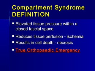 Compartment SyndromeCompartment Syndrome
DEFINITIONDEFINITION
 Elevated tissue pressure within aElevated tissue pressure within a
closed fascial spaceclosed fascial space
 Reduces tissue perfusion - ischemiaReduces tissue perfusion - ischemia
 Results in cell death - necrosisResults in cell death - necrosis
 True Orthopaedic EmergencyTrue Orthopaedic Emergency
 