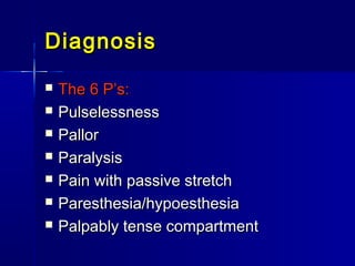 DiagnosisDiagnosis
 The 6 P’s:The 6 P’s:
 PulselessnessPulselessness
 PallorPallor
 ParalysisParalysis
 Pain with passive stretchPain with passive stretch
 Paresthesia/hypoesthesiaParesthesia/hypoesthesia
 Palpably tense compartmentPalpably tense compartment
 