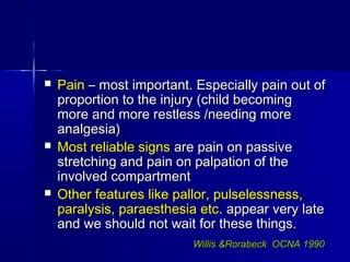  PainPain – most important. Especially pain out of– most important. Especially pain out of
proportion to the injury (child becomingproportion to the injury (child becoming
more and more restless /needing moremore and more restless /needing more
analgesia)analgesia)
 Most reliable signsMost reliable signs are pain on passiveare pain on passive
stretching and pain on palpation of thestretching and pain on palpation of the
involved compartmentinvolved compartment
 Other features like pallor, pulselessness,Other features like pallor, pulselessness,
paralysis, paraesthesia etcparalysis, paraesthesia etc. appear very late. appear very late
and we should not wait for these things.and we should not wait for these things.
Willis &Rorabeck OCNA 1990Willis &Rorabeck OCNA 1990
 