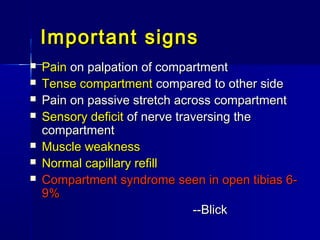 Important signsImportant signs
 PainPain on palpation of compartmenton palpation of compartment
 Tense compartmentTense compartment compared to other sidecompared to other side
 Pain on passive stretch across compartmentPain on passive stretch across compartment
 Sensory deficitSensory deficit of nerve traversing theof nerve traversing the
compartmentcompartment
 Muscle weaknessMuscle weakness
 Normal capillary refillNormal capillary refill
 Compartment syndrome seen in open tibias 6-Compartment syndrome seen in open tibias 6-
9%9%
--Blick--Blick
 