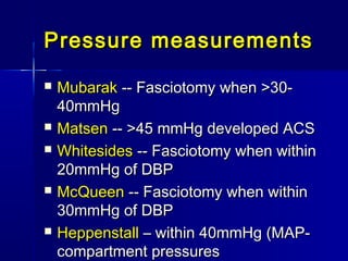 Pressure measurementsPressure measurements
 MubarakMubarak -- Fasciotomy when >30--- Fasciotomy when >30-
40mmHg40mmHg
 MatsenMatsen -- >45 mmHg developed ACS-- >45 mmHg developed ACS
 WhitesidesWhitesides -- Fasciotomy when within-- Fasciotomy when within
20mmHg of DBP20mmHg of DBP
 McQueenMcQueen -- Fasciotomy when within-- Fasciotomy when within
30mmHg of DBP30mmHg of DBP
 HeppenstallHeppenstall – within 40mmHg (MAP-– within 40mmHg (MAP-
compartment pressurescompartment pressures
 