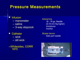 Pressure MeasurementsPressure Measurements
 InfusionInfusion
– manometermanometer
– salinesaline
– 3-way stopcock3-way stopcock
 CatheterCatheter
– wickwick
– slit wickslit wick
----Whitesides, CORRWhitesides, CORR
19751975
Arterial line
16 - 18 ga. Needle
(5-19 mm Hg higher)
transducer
monitor
Stryker device
Side port needle
 
