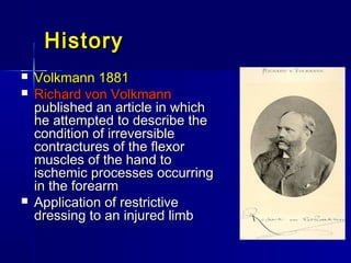 HistoryHistory
 Volkmann 1881Volkmann 1881
 Richard von VolkmannRichard von Volkmann
published an article in whichpublished an article in which
he attempted to describe thehe attempted to describe the
condition of irreversiblecondition of irreversible
contractures of the flexorcontractures of the flexor
muscles of the hand tomuscles of the hand to
ischemic processes occurringischemic processes occurring
in the forearmin the forearm
 Application of restrictiveApplication of restrictive
dressing to an injured limbdressing to an injured limb
 