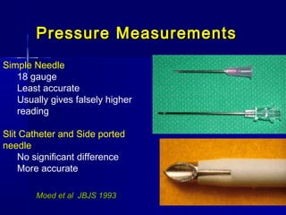Pressure MeasurementsPressure Measurements
Simple Needle
18 gauge
Least accurate
Usually gives falsely higher
reading
Slit Catheter and Side ported
needle
No significant difference
More accurate
Moed et al JBJS 1993Moed et al JBJS 1993
 