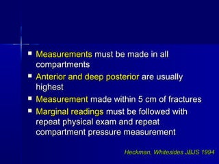 MeasurementsMeasurements must be made in allmust be made in all
compartmentscompartments
 Anterior and deep posteriorAnterior and deep posterior are usuallyare usually
highesthighest
 MeasurementMeasurement made within 5 cm of fracturesmade within 5 cm of fractures
 Marginal readingsMarginal readings must be followed withmust be followed with
repeat physical exam and repeatrepeat physical exam and repeat
compartment pressure measurementcompartment pressure measurement
Heckman, WhitesidesHeckman, Whitesides JBJS 1994JBJS 1994
 