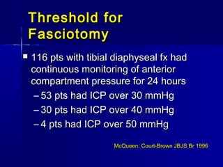 Threshold forThreshold for
FasciotomyFasciotomy
 116 pts with tibial diaphyseal fx had116 pts with tibial diaphyseal fx had
continuous monitoring of anteriorcontinuous monitoring of anterior
compartment pressure for 24 hourscompartment pressure for 24 hours
– 53 pts had ICP over 30 mmHg53 pts had ICP over 30 mmHg
– 30 pts had ICP over 40 mmHg30 pts had ICP over 40 mmHg
– 4 pts had ICP over 50 mmHg4 pts had ICP over 50 mmHg
McQueen, Court-Brown JBJS Br 1996McQueen, Court-Brown JBJS Br 1996
 