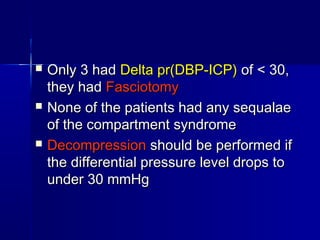  Only 3 hadOnly 3 had Delta pr(DBP-ICP)Delta pr(DBP-ICP) of < 30,of < 30,
they hadthey had FasciotomyFasciotomy
 None of the patients had any sequalaeNone of the patients had any sequalae
of the compartment syndromeof the compartment syndrome
 DecompressionDecompression should be performed ifshould be performed if
the differential pressure level drops tothe differential pressure level drops to
under 30 mmHgunder 30 mmHg
 