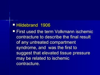  Hildebrand 1906Hildebrand 1906
 First used the term Volkmann ischemicFirst used the term Volkmann ischemic
contracture to describe the final resultcontracture to describe the final result
of any untreated compartmentof any untreated compartment
syndrome, and was the first tosyndrome, and was the first to
suggest that elevated tissue pressuresuggest that elevated tissue pressure
may be related to ischemicmay be related to ischemic
contracture.contracture.
 