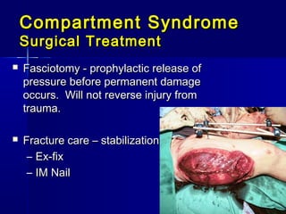 Compartment SyndromeCompartment Syndrome
Surgical TreatmentSurgical Treatment
 Fasciotomy - prophylactic release ofFasciotomy - prophylactic release of
pressure before permanent damagepressure before permanent damage
occurs. Will not reverse injury fromoccurs. Will not reverse injury from
trauma.trauma.
 Fracture care – stabilizationFracture care – stabilization
– Ex-fixEx-fix
– IM NailIM Nail
 