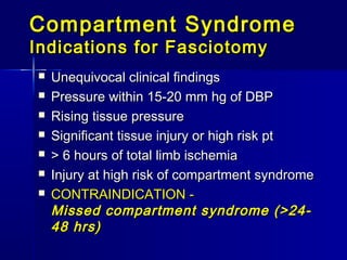 Compartment SyndromeCompartment Syndrome
Indications for FasciotomyIndications for Fasciotomy
 Unequivocal clinical findingsUnequivocal clinical findings
 Pressure within 15-20 mm hg of DBPPressure within 15-20 mm hg of DBP
 Rising tissue pressureRising tissue pressure
 Significant tissue injury or high risk ptSignificant tissue injury or high risk pt
 > 6 hours of total limb ischemia> 6 hours of total limb ischemia
 Injury at high risk of compartment syndromeInjury at high risk of compartment syndrome
 CONTRAINDICATION -CONTRAINDICATION -
Missed compartment syndrome (>24-Missed compartment syndrome (>24-
48 hrs)48 hrs)
 