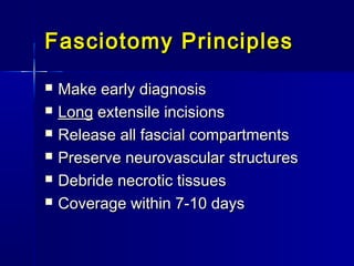 Fasciotomy PrinciplesFasciotomy Principles
 Make early diagnosisMake early diagnosis
 LongLong extensile incisionsextensile incisions
 Release all fascial compartmentsRelease all fascial compartments
 Preserve neurovascular structuresPreserve neurovascular structures
 Debride necrotic tissuesDebride necrotic tissues
 Coverage within 7-10 daysCoverage within 7-10 days
 