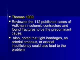  Thomas 1909Thomas 1909
 Reviewed the 112 published cases ofReviewed the 112 published cases of
Volkmann ischemic contracture andVolkmann ischemic contracture and
found fractures to be the predominantfound fractures to be the predominant
cause.cause.
 Also, noted that tight bandages, anAlso, noted that tight bandages, an
arterial embolus, or arterialarterial embolus, or arterial
insufficiency could also lead to theinsufficiency could also lead to the
problemproblem
 