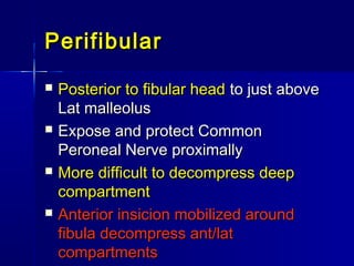 PerifibularPerifibular
 Posterior to fibular headPosterior to fibular head to just aboveto just above
Lat malleolusLat malleolus
 Expose and protect CommonExpose and protect Common
Peroneal Nerve proximallyPeroneal Nerve proximally
 More difficult to decompress deepMore difficult to decompress deep
compartmentcompartment
 Anterior insicion mobilized aroundAnterior insicion mobilized around
fibula decompress ant/latfibula decompress ant/lat
compartmentscompartments
 