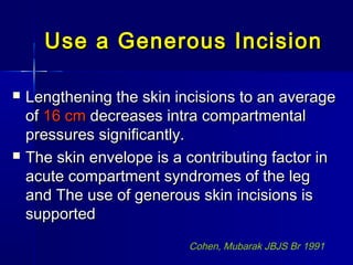 Use a Generous IncisionUse a Generous Incision
 Lengthening the skin incisions to an averageLengthening the skin incisions to an average
ofof 16 cm16 cm decreases intra compartmentaldecreases intra compartmental
pressures significantly.pressures significantly.
 The skin envelope is a contributing factor inThe skin envelope is a contributing factor in
acute compartment syndromes of the legacute compartment syndromes of the leg
and The use of generous skin incisions isand The use of generous skin incisions is
supportedsupported
Cohen, Mubarak JBJS Br 1991
 