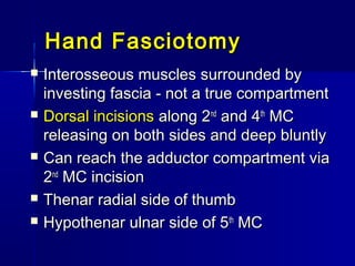 Hand FasciotomyHand Fasciotomy
 Interosseous muscles surrounded byInterosseous muscles surrounded by
investing fascia - not a true compartmentinvesting fascia - not a true compartment
 Dorsal incisionsDorsal incisions along 2along 2ndnd
and 4and 4thth
MCMC
releasing on both sides and deep bluntlyreleasing on both sides and deep bluntly
 Can reach the adductor compartment viaCan reach the adductor compartment via
22ndnd
MC incisionMC incision
 Thenar radial side of thumbThenar radial side of thumb
 Hypothenar ulnar side of 5Hypothenar ulnar side of 5thth
MCMC
 