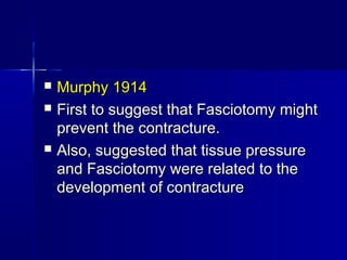  Murphy 1914Murphy 1914
 First to suggest that Fasciotomy mightFirst to suggest that Fasciotomy might
prevent the contracture.prevent the contracture.
 Also, suggested that tissue pressureAlso, suggested that tissue pressure
and Fasciotomy were related to theand Fasciotomy were related to the
development of contracturedevelopment of contracture
 