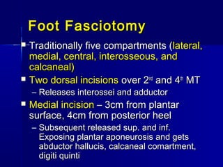 Foot FasciotomyFoot Fasciotomy
 Traditionally five compartments (Traditionally five compartments (lateral,lateral,
medial, central, interosseous, andmedial, central, interosseous, and
calcaneal)calcaneal)
 Two dorsal incisionsTwo dorsal incisions over 2over 2ndnd
and 4and 4thth
MTMT
– Releases interossei and adductorReleases interossei and adductor
 Medial incisionMedial incision – 3cm from plantar– 3cm from plantar
surface, 4cm from posterior heelsurface, 4cm from posterior heel
– Subsequent released sup. and inf.Subsequent released sup. and inf.
Exposing plantar aponeurosis and getsExposing plantar aponeurosis and gets
abductor hallucis, calcaneal comartment,abductor hallucis, calcaneal comartment,
digiti quintidigiti quinti
 