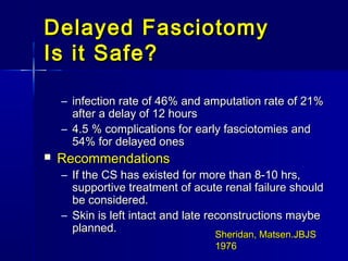 Delayed FasciotomyDelayed Fasciotomy
Is it Safe?Is it Safe?
– infection rate of 46% and amputation rate of 21%infection rate of 46% and amputation rate of 21%
after a delay of 12 hoursafter a delay of 12 hours
– 4.5 % complications for early fasciotomies and4.5 % complications for early fasciotomies and
54% for delayed ones54% for delayed ones
 RecommendationsRecommendations
– If the CS has existed for more than 8-10 hrs,If the CS has existed for more than 8-10 hrs,
supportive treatment of acute renal failure shouldsupportive treatment of acute renal failure should
be considered.be considered.
– Skin is left intact and late reconstructions maybeSkin is left intact and late reconstructions maybe
planned.planned.
Sheridan, Matsen.JBJSSheridan, Matsen.JBJS
19761976
 