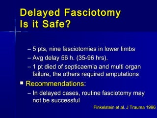 Delayed FasciotomyDelayed Fasciotomy
Is it Safe?Is it Safe?
– 5 pts, nine fasciotomies in lower limbs5 pts, nine fasciotomies in lower limbs
– Avg delay 56 h. (35-96 hrs).Avg delay 56 h. (35-96 hrs).
– 1 pt died of septicaemia and multi organ1 pt died of septicaemia and multi organ
failure, the others required amputationsfailure, the others required amputations
 RecommendationsRecommendations::
– In delayed cases, routine fasciotomy mayIn delayed cases, routine fasciotomy may
not be successfulnot be successful
Finkelstein et al. J Trauma 1996Finkelstein et al. J Trauma 1996
 