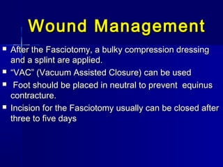 Wound ManagementWound Management
 After the Fasciotomy, a bulky compression dressingAfter the Fasciotomy, a bulky compression dressing
and a splint are applied.and a splint are applied.
 ““VAC” (Vacuum Assisted Closure) can be usedVAC” (Vacuum Assisted Closure) can be used
 Foot should be placed in neutral to prevent equinusFoot should be placed in neutral to prevent equinus
contracture.contracture.
 Incision for the Fasciotomy usually can be closed afterIncision for the Fasciotomy usually can be closed after
three to five daysthree to five days
 